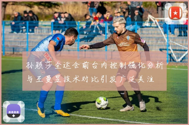 孙颖莎全运会前台内控制强化分析与王曼昱技术对比引发广泛关注
