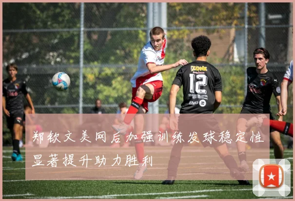 郑钦文美网后加强训练发球稳定性显著提升助力胜利